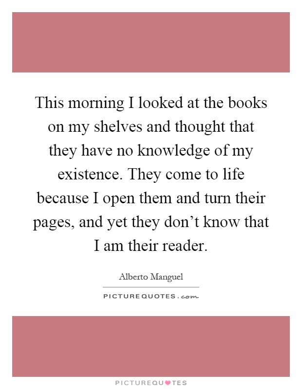This morning I looked at the books on my shelves and thought that they have no knowledge of my existence. They come to life because I open them and turn their pages, and yet they don't know that I am their reader Picture Quote #1
