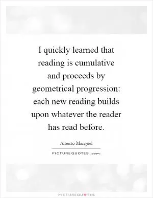 I quickly learned that reading is cumulative and proceeds by geometrical progression: each new reading builds upon whatever the reader has read before Picture Quote #1