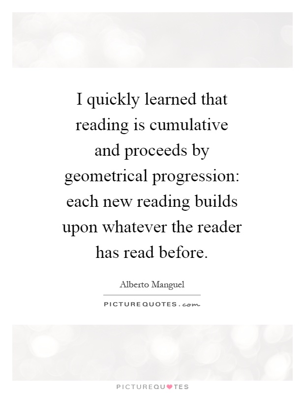 I quickly learned that reading is cumulative and proceeds by geometrical progression: each new reading builds upon whatever the reader has read before Picture Quote #1