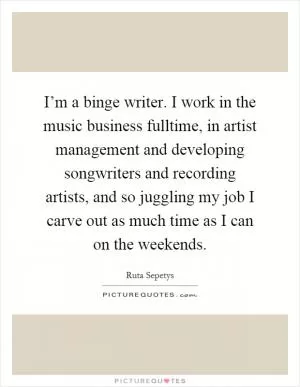 I’m a binge writer. I work in the music business fulltime, in artist management and developing songwriters and recording artists, and so juggling my job I carve out as much time as I can on the weekends Picture Quote #1