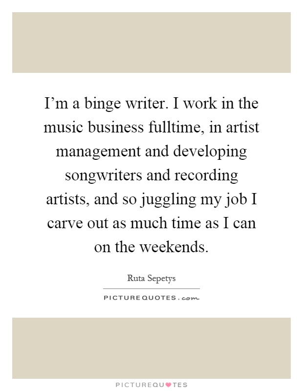 I'm a binge writer. I work in the music business fulltime, in artist management and developing songwriters and recording artists, and so juggling my job I carve out as much time as I can on the weekends Picture Quote #1
