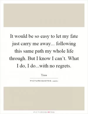 It would be so easy to let my fate just carry me away... following this same path my whole life through. But I know I can’t. What I do, I do...with no regrets Picture Quote #1