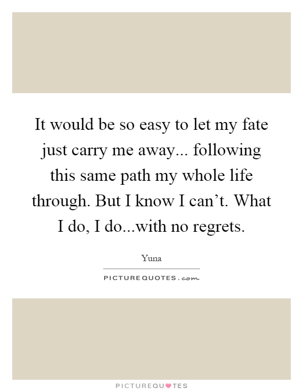 It would be so easy to let my fate just carry me away... following this same path my whole life through. But I know I can't. What I do, I do...with no regrets Picture Quote #1