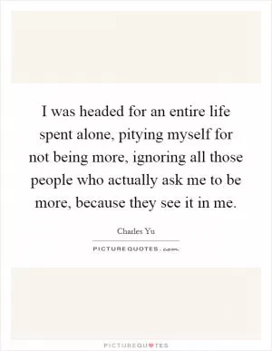 I was headed for an entire life spent alone, pitying myself for not being more, ignoring all those people who actually ask me to be more, because they see it in me Picture Quote #1