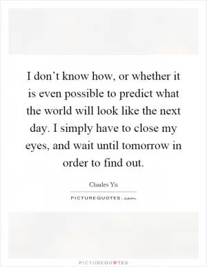 I don’t know how, or whether it is even possible to predict what the world will look like the next day. I simply have to close my eyes, and wait until tomorrow in order to find out Picture Quote #1