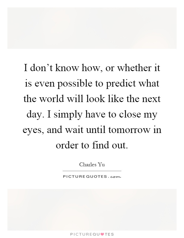 I don't know how, or whether it is even possible to predict what the world will look like the next day. I simply have to close my eyes, and wait until tomorrow in order to find out Picture Quote #1