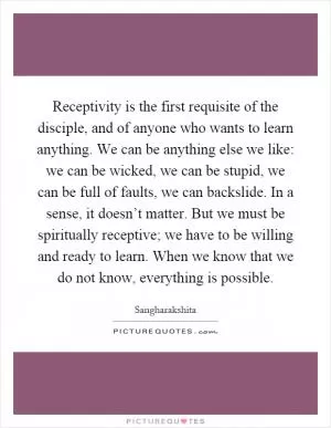Receptivity is the first requisite of the disciple, and of anyone who wants to learn anything. We can be anything else we like: we can be wicked, we can be stupid, we can be full of faults, we can backslide. In a sense, it doesn’t matter. But we must be spiritually receptive; we have to be willing and ready to learn. When we know that we do not know, everything is possible Picture Quote #1