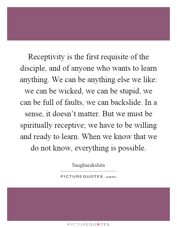 Receptivity is the first requisite of the disciple, and of anyone who wants to learn anything. We can be anything else we like: we can be wicked, we can be stupid, we can be full of faults, we can backslide. In a sense, it doesn't matter. But we must be spiritually receptive; we have to be willing and ready to learn. When we know that we do not know, everything is possible Picture Quote #1