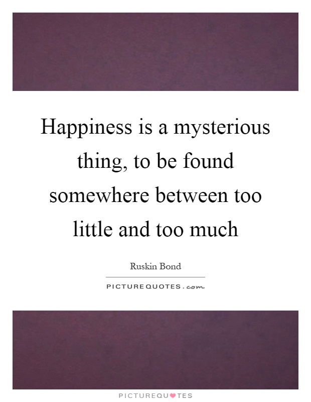 Happiness is a mysterious thing, to be found somewhere between too little and too much Picture Quote #1