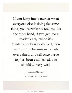If you jump into a market when everyone else is doing the same thing, you’re probably too late. On the other hand, if you get into a market early, when it’s fundamentally undervalued, then wait for it to become extremely overvalued, and sell once a true top has been established, you should do very well Picture Quote #1