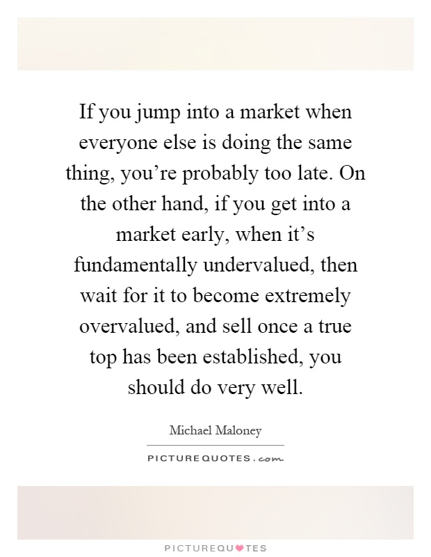 If you jump into a market when everyone else is doing the same thing, you're probably too late. On the other hand, if you get into a market early, when it's fundamentally undervalued, then wait for it to become extremely overvalued, and sell once a true top has been established, you should do very well Picture Quote #1