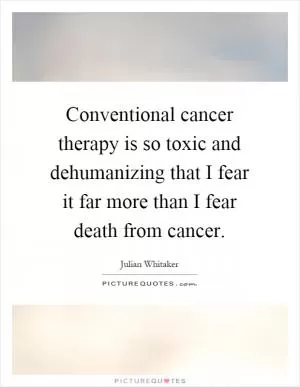 Conventional cancer therapy is so toxic and dehumanizing that I fear it far more than I fear death from cancer Picture Quote #1