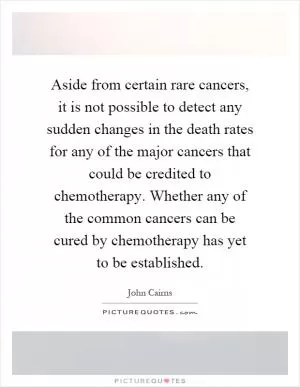 Aside from certain rare cancers, it is not possible to detect any sudden changes in the death rates for any of the major cancers that could be credited to chemotherapy. Whether any of the common cancers can be cured by chemotherapy has yet to be established Picture Quote #1