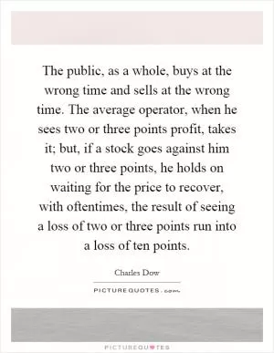 The public, as a whole, buys at the wrong time and sells at the wrong time. The average operator, when he sees two or three points profit, takes it; but, if a stock goes against him two or three points, he holds on waiting for the price to recover, with oftentimes, the result of seeing a loss of two or three points run into a loss of ten points Picture Quote #1