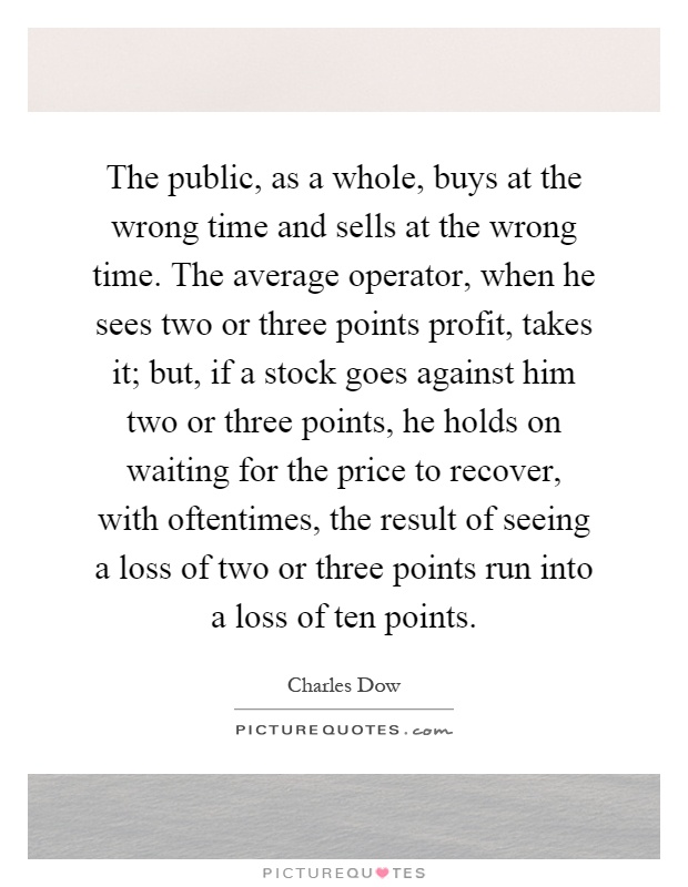 The public, as a whole, buys at the wrong time and sells at the wrong time. The average operator, when he sees two or three points profit, takes it; but, if a stock goes against him two or three points, he holds on waiting for the price to recover, with oftentimes, the result of seeing a loss of two or three points run into a loss of ten points Picture Quote #1