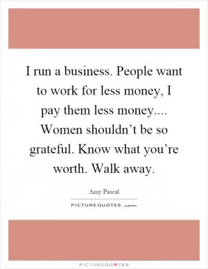 I run a business. People want to work for less money, I pay them less money.... Women shouldn’t be so grateful. Know what you’re worth. Walk away Picture Quote #1