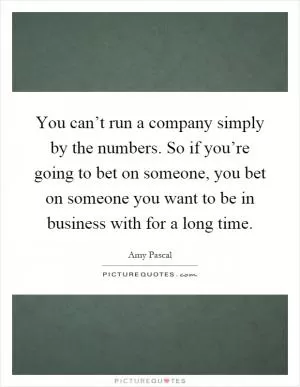 You can’t run a company simply by the numbers. So if you’re going to bet on someone, you bet on someone you want to be in business with for a long time Picture Quote #1