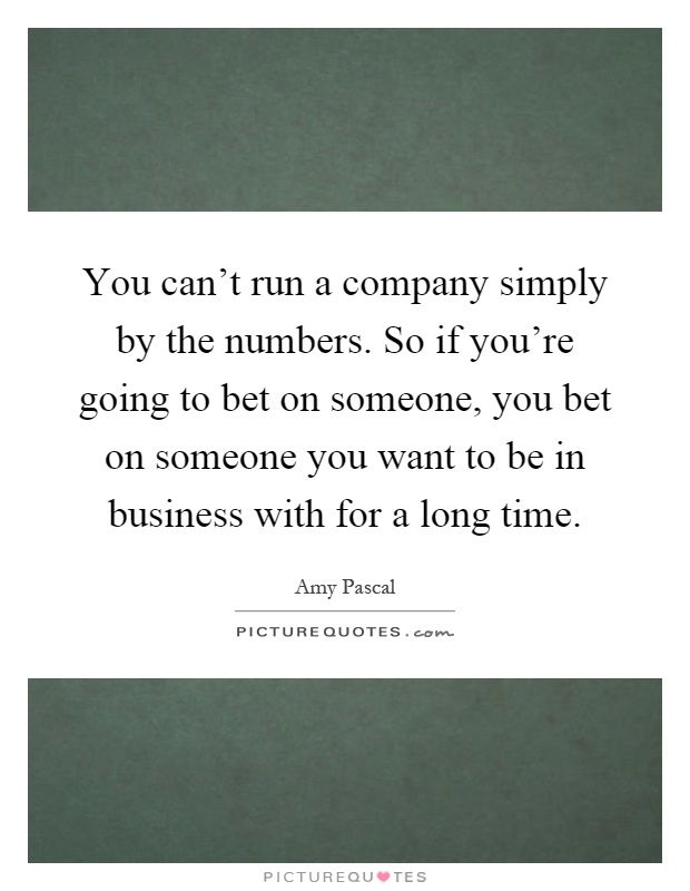 You can't run a company simply by the numbers. So if you're going to bet on someone, you bet on someone you want to be in business with for a long time Picture Quote #1