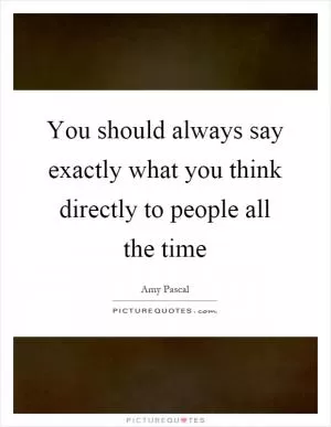 You should always say exactly what you think directly to people all the time Picture Quote #1