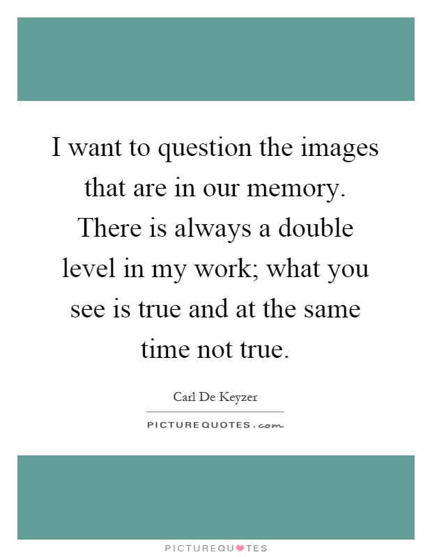 I want to question the images that are in our memory. There is always a double level in my work; what you see is true and at the same time not true Picture Quote #1