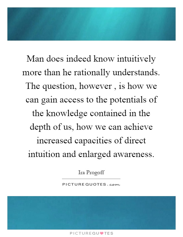 Man does indeed know intuitively more than he rationally understands. The question, however, is how we can gain access to the potentials of the knowledge contained in the depth of us, how we can achieve increased capacities of direct intuition and enlarged awareness Picture Quote #1