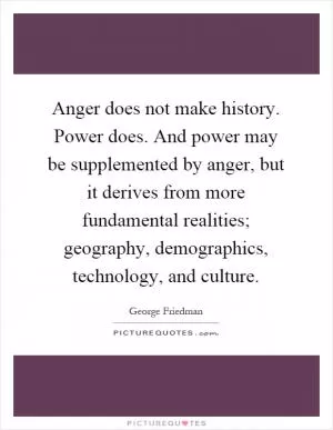 Anger does not make history. Power does. And power may be supplemented by anger, but it derives from more fundamental realities; geography, demographics, technology, and culture Picture Quote #1