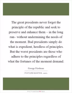 The great presidents never forget the principle of the republic and seek to preserve and enhance them – in the long run– without undermining the needs of the moment. Bad presidents simply do what is expedient, heedless of principles. But the worst presidents are those who adhere to the principles regardless of what the fortunes of the moment demand Picture Quote #1