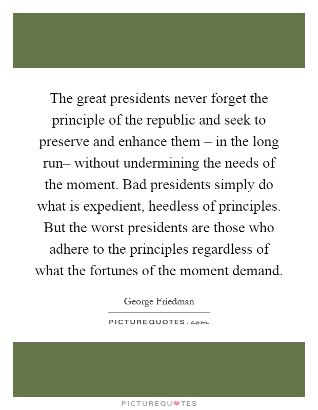 The great presidents never forget the principle of the republic and seek to preserve and enhance them – in the long run– without undermining the needs of the moment. Bad presidents simply do what is expedient, heedless of principles. But the worst presidents are those who adhere to the principles regardless of what the fortunes of the moment demand Picture Quote #1