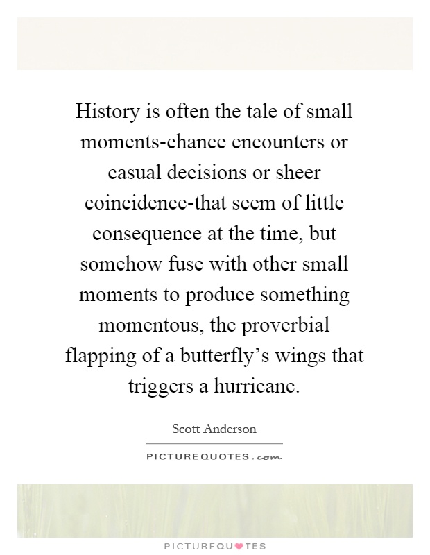 History is often the tale of small moments-chance encounters or casual decisions or sheer coincidence-that seem of little consequence at the time, but somehow fuse with other small moments to produce something momentous, the proverbial flapping of a butterfly's wings that triggers a hurricane Picture Quote #1