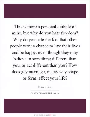 This is more a personal quibble of mine, but why do you hate freedom? Why do you hate the fact that other people want a chance to live their lives and be happy, even though they may believe in something different than you, or act different than you? How does gay marriage, in any way shape or form, affect your life? Picture Quote #1