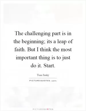 The challenging part is in the beginning; its a leap of faith. But I think the most important thing is to just do it. Start Picture Quote #1