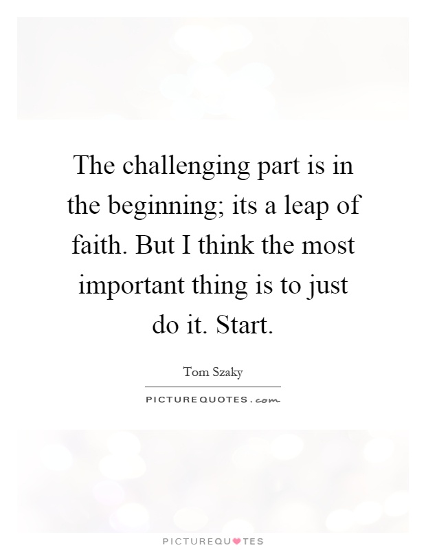 The challenging part is in the beginning; its a leap of faith. But I think the most important thing is to just do it. Start Picture Quote #1