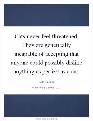 Cats never feel threatened. They are genetically incapable of accepting that anyone could possibly dislike anything as perfect as a cat Picture Quote #1