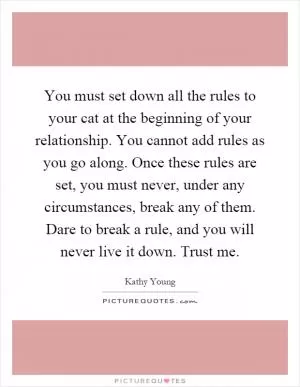 You must set down all the rules to your cat at the beginning of your relationship. You cannot add rules as you go along. Once these rules are set, you must never, under any circumstances, break any of them. Dare to break a rule, and you will never live it down. Trust me Picture Quote #1