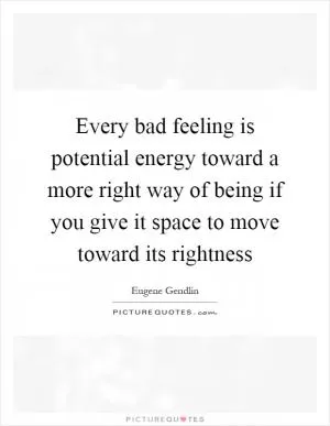 Every bad feeling is potential energy toward a more right way of being if you give it space to move toward its rightness Picture Quote #1