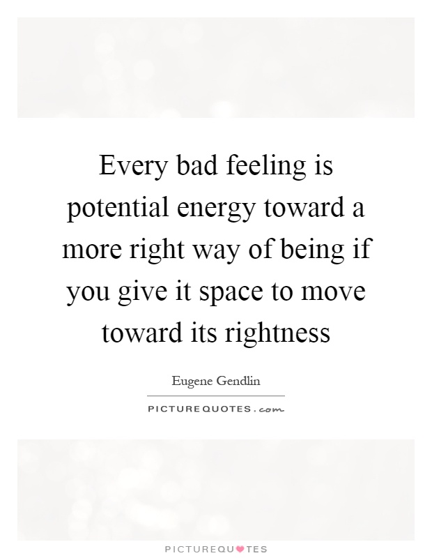 Every bad feeling is potential energy toward a more right way of being if you give it space to move toward its rightness Picture Quote #1