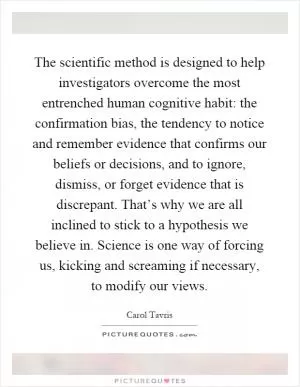 The scientific method is designed to help investigators overcome the most entrenched human cognitive habit: the confirmation bias, the tendency to notice and remember evidence that confirms our beliefs or decisions, and to ignore, dismiss, or forget evidence that is discrepant. That’s why we are all inclined to stick to a hypothesis we believe in. Science is one way of forcing us, kicking and screaming if necessary, to modify our views Picture Quote #1