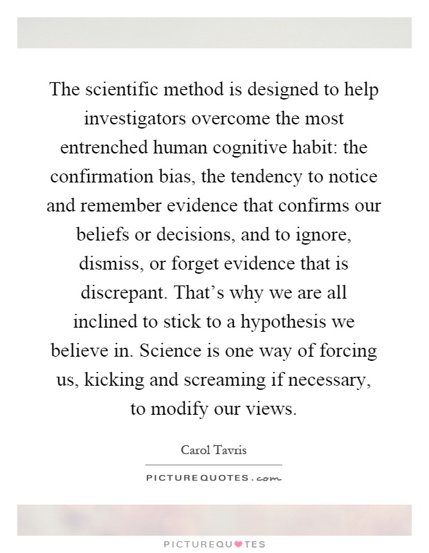 The scientific method is designed to help investigators overcome the most entrenched human cognitive habit: the confirmation bias, the tendency to notice and remember evidence that confirms our beliefs or decisions, and to ignore, dismiss, or forget evidence that is discrepant. That's why we are all inclined to stick to a hypothesis we believe in. Science is one way of forcing us, kicking and screaming if necessary, to modify our views Picture Quote #1