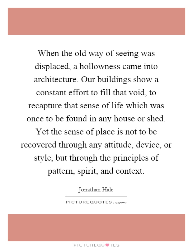 When the old way of seeing was displaced, a hollowness came into architecture. Our buildings show a constant effort to fill that void, to recapture that sense of life which was once to be found in any house or shed. Yet the sense of place is not to be recovered through any attitude, device, or style, but through the principles of pattern, spirit, and context Picture Quote #1