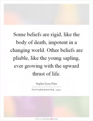 Some beliefs are rigid, like the body of death, impotent in a changing world. Other beliefs are pliable, like the young sapling, ever growing with the upward thrust of life Picture Quote #1