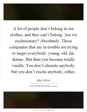 A lot of people don’t belong in our clothes, and they can’t belong. Are we exclusionary? Absolutely. Those companies that are in trouble are trying to target everybody: young, old, fat, skinny. But then you become totally vanilla. You don’t alienate anybody, but you don’t excite anybody, either Picture Quote #1