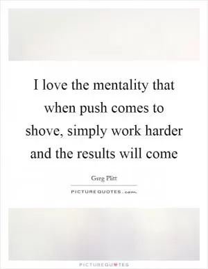 I love the mentality that when push comes to shove, simply work harder and the results will come Picture Quote #1