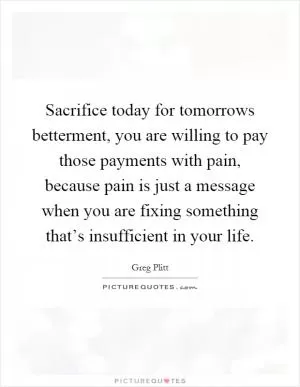Sacrifice today for tomorrows betterment, you are willing to pay those payments with pain, because pain is just a message when you are fixing something that’s insufficient in your life Picture Quote #1