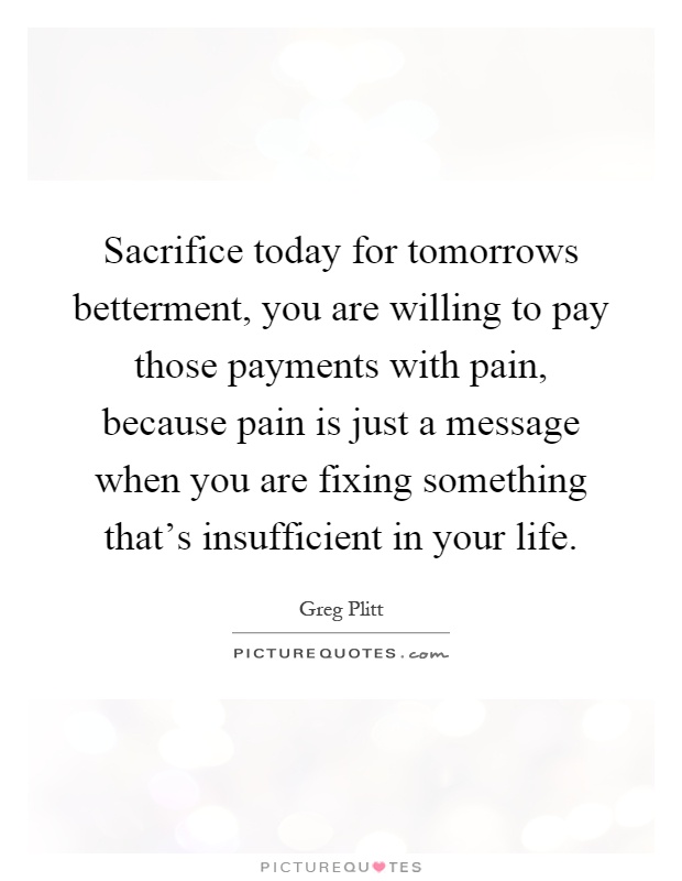 Sacrifice today for tomorrows betterment, you are willing to pay those payments with pain, because pain is just a message when you are fixing something that's insufficient in your life Picture Quote #1