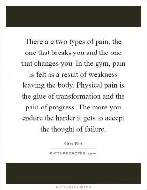 There are two types of pain, the one that breaks you and the one that changes you. In the gym, pain is felt as a result of weakness leaving the body. Physical pain is the glue of transformation and the pain of progress. The more you endure the harder it gets to accept the thought of failure Picture Quote #1