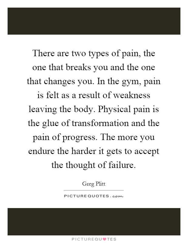 There are two types of pain, the one that breaks you and the one that changes you. In the gym, pain is felt as a result of weakness leaving the body. Physical pain is the glue of transformation and the pain of progress. The more you endure the harder it gets to accept the thought of failure Picture Quote #1