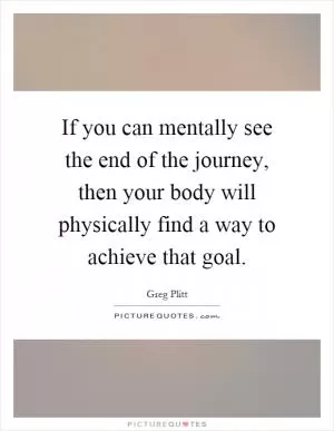 If you can mentally see the end of the journey, then your body will physically find a way to achieve that goal Picture Quote #1