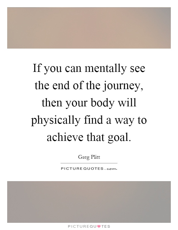 If you can mentally see the end of the journey, then your body will physically find a way to achieve that goal Picture Quote #1