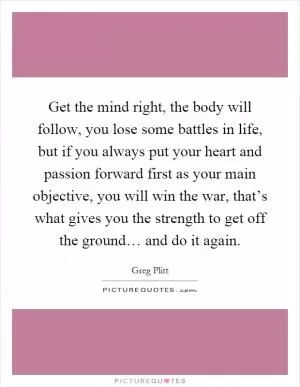 Get the mind right, the body will follow, you lose some battles in life, but if you always put your heart and passion forward first as your main objective, you will win the war, that’s what gives you the strength to get off the ground… and do it again Picture Quote #1