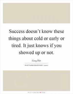 Success doesn’t know these things about cold or early or tired. It just knows if you showed up or not Picture Quote #1